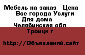 Мебель на заказ › Цена ­ 0 - Все города Услуги » Для дома   . Челябинская обл.,Троицк г.